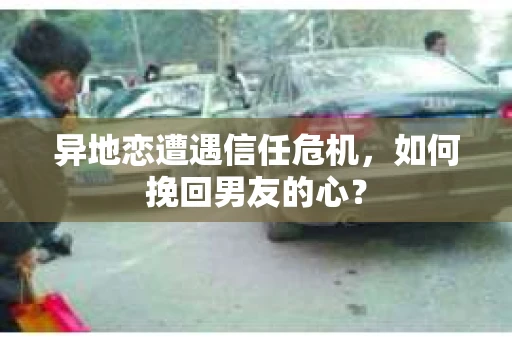 异地恋遭遇信任危机，如何挽回男友的心？