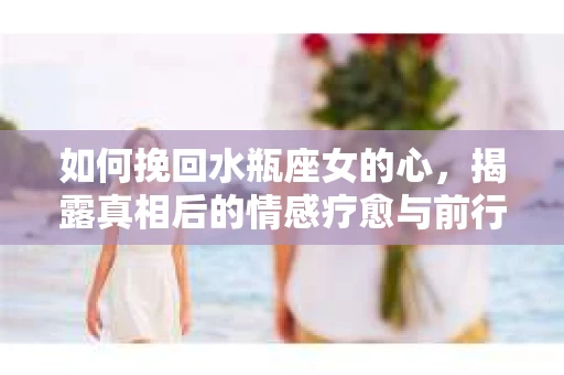 如何挽回水瓶座女的心，揭露真相后的情感疗愈与前行计划