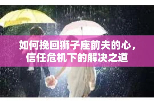 如何挽回狮子座前夫的心，信任危机下的解决之道