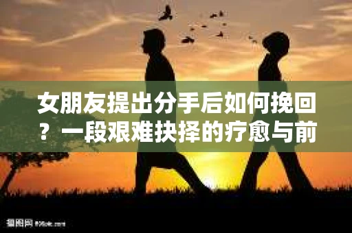 女朋友提出分手后如何挽回?一段艰难抉择的疗愈与前行之路 女朋友提出分手后如何挽回?一段艰难抉择的疗愈与前行之路
