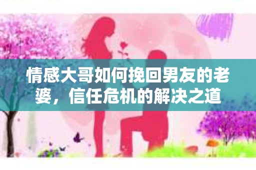 情感大哥如何挽回男友的老婆,信任危机的解决之道 情感大哥如何挽回男友的老婆,信任危机的解决之道
