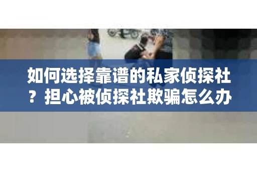 如何选择靠谱的私家侦探社？担心被侦探社欺骗怎么办？