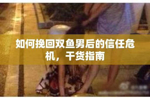 如何挽回双鱼男后的信任危机，干货指南