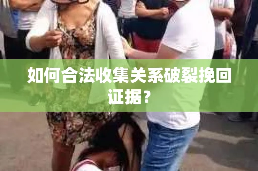 如何合法收集关系破裂挽回证据？