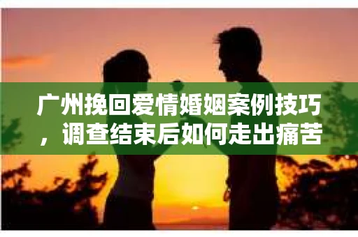 广州挽回爱情婚姻案例技巧，调查结束后如何走出痛苦并做出明智决策？