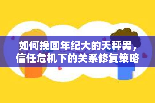 如何挽回年纪大的天秤男，信任危机下的关系修复策略