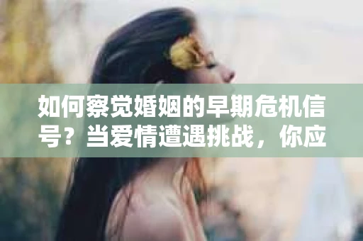 如何察觉婚姻的早期危机信号？当爱情遭遇挑战，你应该怎么办？