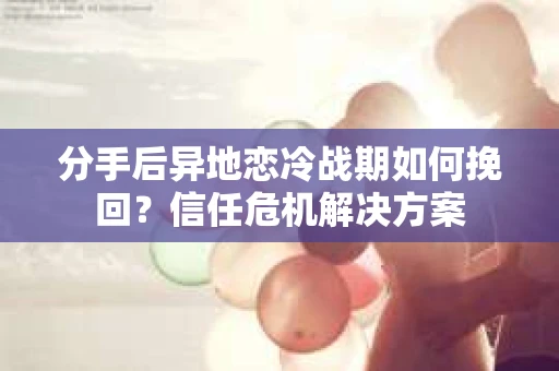 分手后异地恋冷战期如何挽回？信任危机解决方案