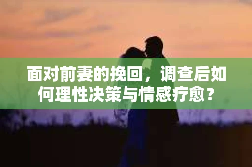 面对前妻的挽回,调查后如何理性决策与情感疗愈? 面对前妻的挽回,调查后如何理性决策与情感疗愈?