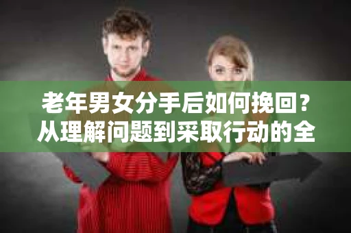 老年男女分手后如何挽回？从理解问题到采取行动的全面指南