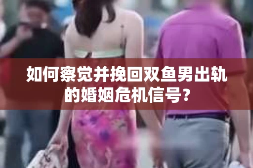 如何察觉并挽回双鱼男出轨的婚姻危机信号？