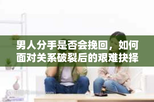 男人分手是否会挽回,如何面对关系破裂后的艰难抉择? 男人分手是否会挽回,如何面对关系破裂后的艰难抉择?