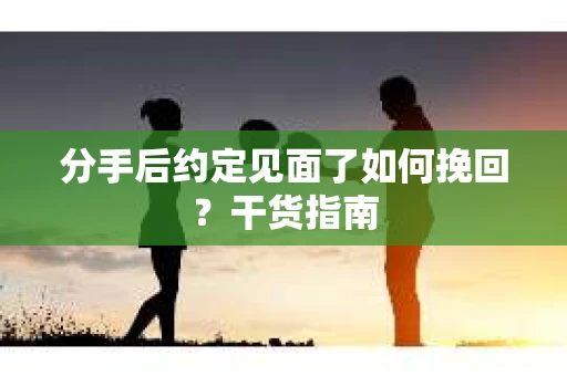 分手后约定见面了如何挽回？干货指南