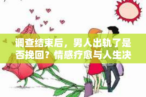 调查结束后，男人出轨了是否挽回？情感疗愈与人生决策的干货指南
