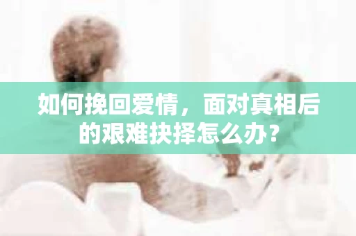 如何挽回爱情，面对真相后的艰难抉择怎么办？