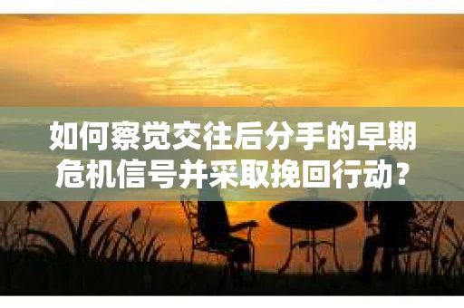 如何察觉交往后分手的早期危机信号并采取挽回行动？