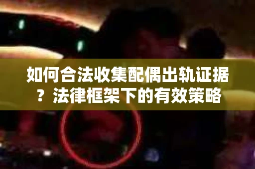 如何合法收集配偶出轨证据？法律框架下的有效策略