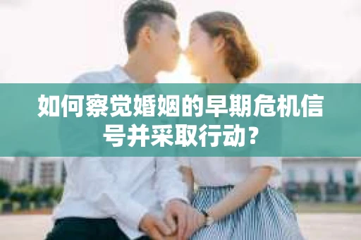 如何察觉婚姻的早期危机信号并采取行动？