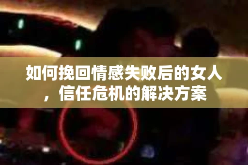 如何挽回情感失败后的女人,信任危机的解决方案 如何挽回情感失败后的女人,信任危机的解决方案