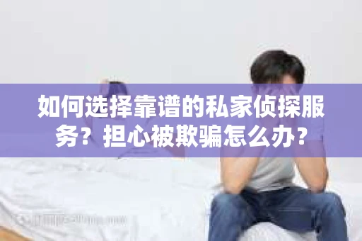 如何选择靠谱的私家侦探服务？担心被欺骗怎么办？