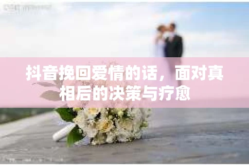 抖音挽回爱情的话,面对真相后的决策与疗愈 抖音挽回爱情的话,面对真相后的决策与疗愈