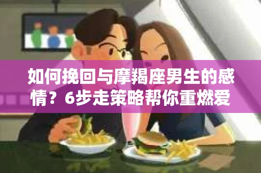 如何挽回与摩羯座男生的感情？6步走策略帮你重燃爱情之火