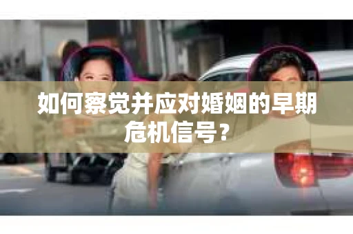 如何察觉并应对婚姻的早期危机信号？
