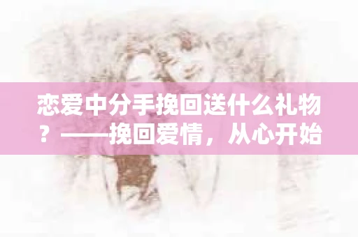 恋爱中分手挽回送什么礼物？——挽回爱情，从心开始