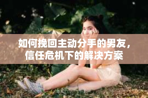 如何挽回主动分手的男友,信任危机下的解决方案 如何挽回主动分手的男友,信任危机下的解决方案