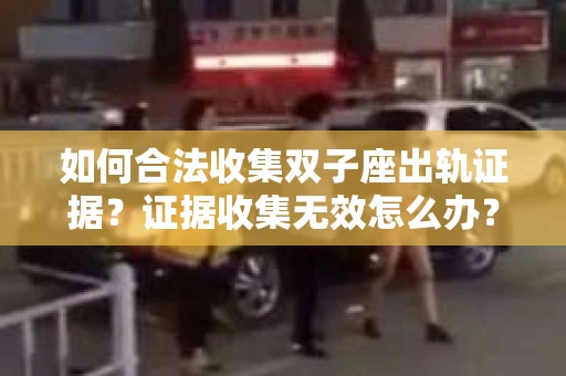 如何合法收集双子座出轨证据？证据收集无效怎么办？