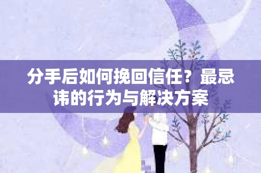 分手后如何挽回信任？最忌讳的行为与解决方案