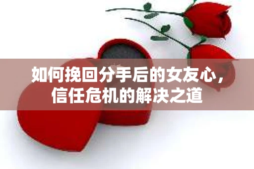 如何挽回分手后的女友心，信任危机的解决之道