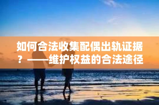 如何合法收集配偶出轨证据？——维护权益的合法途径