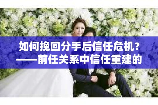 如何挽回分手后信任危机?——前任关系中信任重建的实用指南 如何挽回分手后信任危机?——前任关系中信任重建的实用指南