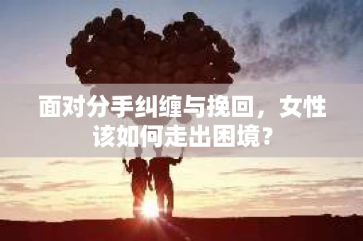 面对分手纠缠与挽回，女性该如何走出困境？