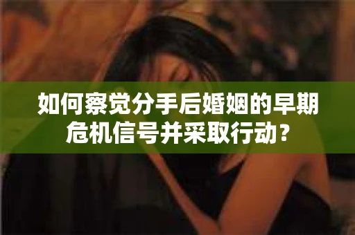 如何察觉分手后婚姻的早期危机信号并采取行动？