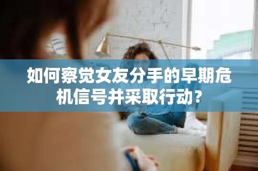 如何察觉女友分手的早期危机信号并采取行动？
