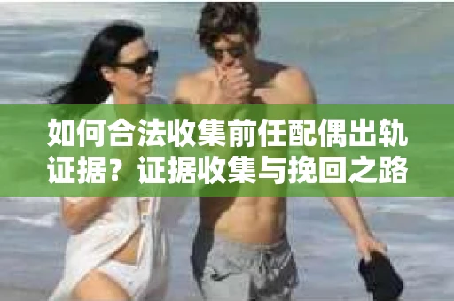 如何合法收集前任配偶出轨证据？证据收集与挽回之路怎么办？