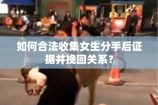 如何合法收集女生分手后证据并挽回关系？