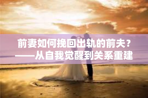 前妻如何挽回出轨的前夫？——从自我觉醒到关系重建的全面指南