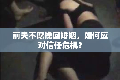 前夫不愿挽回婚姻,如何应对信任危机? 前夫不愿挽回婚姻,如何应对信任危机?