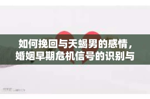 如何挽回与天蝎男的感情，婚姻早期危机信号的识别与应对