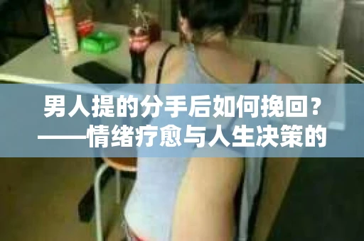 男人提的分手后如何挽回?——情绪疗愈与人生决策的干货指南 男人提的分手后如何挽回?——情绪疗愈与人生决策的干货指南