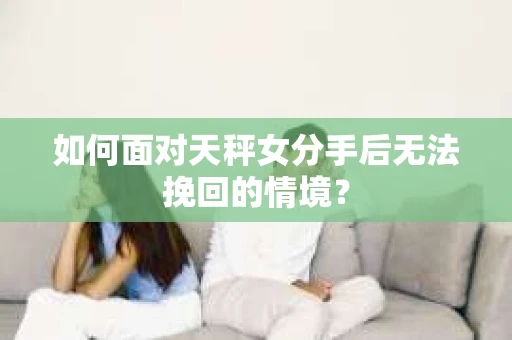 如何面对天秤女分手后无法挽回的情境？