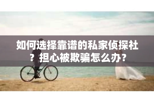 如何选择靠谱的私家侦探社？担心被欺骗怎么办？