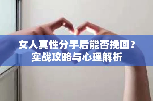 女人真性分手后能否挽回？实战攻略与心理解析