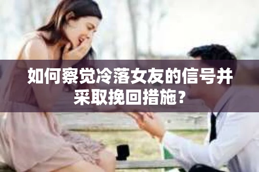 如何察觉冷落女友的信号并采取挽回措施？