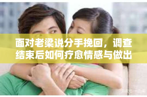 面对老梁说分手挽回，调查结束后如何疗愈情感与做出人生决策？