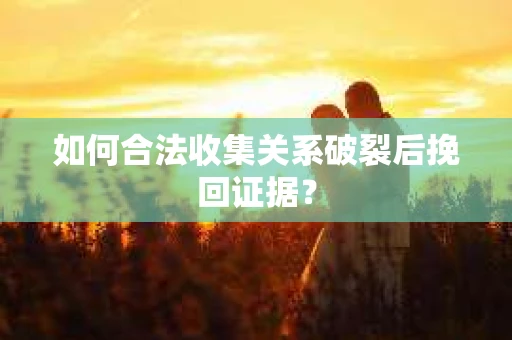 如何合法收集关系破裂后挽回证据？