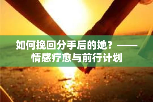 如何挽回分手后的她?——情感疗愈与前行计划 如何挽回分手后的她?——情感疗愈与前行计划